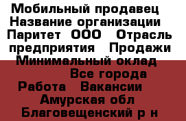 Мобильный продавец › Название организации ­ Паритет, ООО › Отрасль предприятия ­ Продажи › Минимальный оклад ­ 18 000 - Все города Работа » Вакансии   . Амурская обл.,Благовещенский р-н